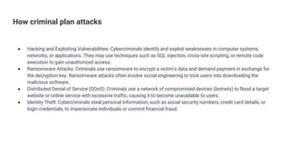 How criminal plan attacks
● Hacking and Exploiting Vulnerabilities: Cybercriminals identify and exploit weaknesses in computer systems,
networks, or applications. They may use techniques such as SQL injection, cross-site scripting, or remote code
execution to gain unauthorized access.
● Ransomware Attacks: Criminals use ransomware to encrypt a victim's data and demand payment in exchange for
the decryption key. Ransomware attacks often involve social engineering to trick users into downloading the
malicious software.
● Distributed Denial of Service (DDoS): Criminals use a network of compromised devices (botnets) to flood a target
website or online service with excessive traffic, causing it to become unavailable to users.
● Identity Theft: Cybercriminals steal personal information, such as social security numbers, credit card details, or
login credentials, to impersonate individuals or commit financial fraud.
 