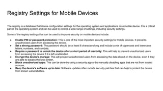 Registry Settings for Mobile Devices
The registry is a database that stores configuration settings for the operating system and applications on a mobile device. It is a critical
part of the operating system and can be used to control a wide range of settings, including security settings.
Some of the registry settings that can be used to improve security on mobile devices include:
● Enable PIN or password protection: This is one of the most important security settings for mobile devices. It prevents
unauthorized users from accessing the device.
● Set a strong password: The password should be at least 8 characters long and include a mix of uppercase and lowercase
letters, numbers, and symbols.
● Require a password to unlock the device after a short period of inactivity: This will help to prevent unauthorized users
from accessing the device if it is left unattended.
● Encrypt the device's storage: This will prevent unauthorized users from accessing the data stored on the device, even if they
are able to bypass the lock screen.
● Block unauthorized apps: This can be done by using a security app or by manually disabling apps that are not from trusted
sources.
● Keep the device's software up to date: Software updates often include security patches that can help to protect the device
from known vulnerabilities.
 