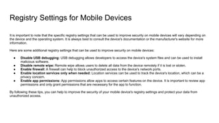 Registry Settings for Mobile Devices
It is important to note that the specific registry settings that can be used to improve security on mobile devices will vary depending on
the device and the operating system. It is always best to consult the device's documentation or the manufacturer's website for more
information.
Here are some additional registry settings that can be used to improve security on mobile devices:
● Disable USB debugging: USB debugging allows developers to access the device's system files and can be used to install
malicious software.
● Disable remote wipe: Remote wipe allows users to delete all data from the device remotely if it is lost or stolen.
● Enable firewall: A firewall can help to block unauthorized access to the device's network ports.
● Enable location services only when needed: Location services can be used to track the device's location, which can be a
privacy concern.
● Enable app permissions: App permissions allow apps to access certain features on the device. It is important to review app
permissions and only grant permissions that are necessary for the app to function.
By following these tips, you can help to improve the security of your mobile device's registry settings and protect your data from
unauthorized access.
 