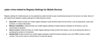 cyber crime related to Registry Settings for Mobile Devices
Registry settings for mobile devices can be exploited by cybercriminals to gain unauthorized access to the device or its data. Some of
the cybercrimes related to registry settings for mobile devices include:
● Data theft: Cybercriminals can modify registry settings to steal sensitive data from the device, such as passwords, credit card
numbers, or contact information.
● Malware installation: Cybercriminals can modify registry settings to install malicious software on the device, such as
ransomware or spyware.
● Device control: Cybercriminals can modify registry settings to take control of the device, such as by locking the device or
accessing its camera or microphone.
● Identity theft: Cybercriminals can modify registry settings to steal the device's identity, such as its IMEI number or serial
number. This can be used to commit fraud or to track the device.
 