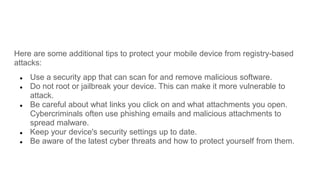 Here are some additional tips to protect your mobile device from registry-based
attacks:
● Use a security app that can scan for and remove malicious software.
● Do not root or jailbreak your device. This can make it more vulnerable to
attack.
● Be careful about what links you click on and what attachments you open.
Cybercriminals often use phishing emails and malicious attachments to
spread malware.
● Keep your device's security settings up to date.
● Be aware of the latest cyber threats and how to protect yourself from them.
 