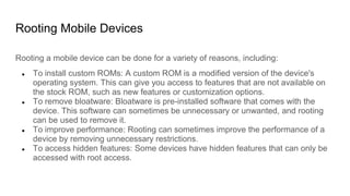 Rooting Mobile Devices
Rooting a mobile device can be done for a variety of reasons, including:
● To install custom ROMs: A custom ROM is a modified version of the device's
operating system. This can give you access to features that are not available on
the stock ROM, such as new features or customization options.
● To remove bloatware: Bloatware is pre-installed software that comes with the
device. This software can sometimes be unnecessary or unwanted, and rooting
can be used to remove it.
● To improve performance: Rooting can sometimes improve the performance of a
device by removing unnecessary restrictions.
● To access hidden features: Some devices have hidden features that can only be
accessed with root access.
 