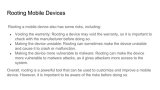 Rooting Mobile Devices
Rooting a mobile device also has some risks, including:
● Voiding the warranty: Rooting a device may void the warranty, so it is important to
check with the manufacturer before doing so.
● Making the device unstable: Rooting can sometimes make the device unstable
and cause it to crash or malfunction.
● Making the device more vulnerable to malware: Rooting can make the device
more vulnerable to malware attacks, as it gives attackers more access to the
system.
Overall, rooting is a powerful tool that can be used to customize and improve a mobile
device. However, it is important to be aware of the risks before doing so.
 
