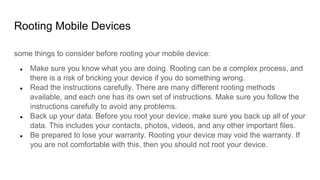 Rooting Mobile Devices
some things to consider before rooting your mobile device:
● Make sure you know what you are doing. Rooting can be a complex process, and
there is a risk of bricking your device if you do something wrong.
● Read the instructions carefully. There are many different rooting methods
available, and each one has its own set of instructions. Make sure you follow the
instructions carefully to avoid any problems.
● Back up your data. Before you root your device, make sure you back up all of your
data. This includes your contacts, photos, videos, and any other important files.
● Be prepared to lose your warranty. Rooting your device may void the warranty. If
you are not comfortable with this, then you should not root your device.
 