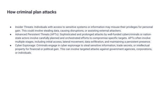 How criminal plan attacks
● Insider Threats: Individuals with access to sensitive systems or information may misuse their privileges for personal
gain. This could involve stealing data, causing disruptions, or assisting external attackers.
● Advanced Persistent Threats (APTs): Sophisticated and prolonged attacks by well-funded cybercriminals or nation-
state actors involve carefully planned and orchestrated efforts to compromise specific targets. APTs often involve
multiple stages, including initial access, lateral movement, data exfiltration, and maintaining a persistent presence.
● Cyber Espionage: Criminals engage in cyber espionage to steal sensitive information, trade secrets, or intellectual
property for financial or political gain. This can involve targeted attacks against government agencies, corporations,
or individuals.
 