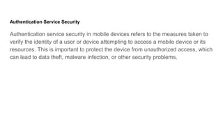 Authentication Service Security
Authentication service security in mobile devices refers to the measures taken to
verify the identity of a user or device attempting to access a mobile device or its
resources. This is important to protect the device from unauthorized access, which
can lead to data theft, malware infection, or other security problems.
 