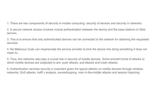 1. There are two components of security in mobile computing: security of devices and security in networks.
2. A secure network access involves mutual authentication between the device and the base stations or Web
servers.
3. This is to ensure that only authenticated devices can be connected to the network for obtaining the requested
services.
4. No Malicious Code can impersonate the service provider to trick the device into doing something it does not
mean to.
5. Thus, the networks also play a crucial role in security of mobile devices. Some eminent kinds of attacks to
which mobile devices are subjected to are: push attacks, pull attacks and crash attacks.
6. Authentication services security is important given the typical attacks on mobile devices through wireless
networks: DoS attacks, traffi c analysis, eavesdropping, man in-the-middle attacks and session hijacking.
 