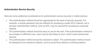 Authentication Service Security
Here are some additional considerations for authentication service security in mobile devices:
● The authentication method should be appropriate for the level of security required. For
example, a simple password may be sufficient for accessing a public Wi-Fi network, but a
stronger authentication method, such as 2FA, may be required for accessing a corporate
network.
● The authentication method should be easy to use for the user. If the authentication method is
too complex or difficult to use, users may be less likely to use it, which could compromise
security.
● The authentication method should be resistant to attack. The authentication method should
be designed to be resistant to attacks, such as brute-force attacks or phishing attacks.
 