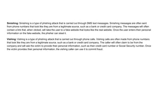 Smishing: Smishing is a type of phishing attack that is carried out through SMS text messages. Smishing messages are often sent
from phone numbers that look like they are from a legitimate source, such as a bank or credit card company. The messages will often
contain a link that, when clicked, will take the user to a fake website that looks like the real website. Once the user enters their personal
information on the fake website, the phisher can steal it.
Vishing: Vishing is a type of phishing attack that is carried out through phone calls. Vishing calls are often made from phone numbers
that look like they are from a legitimate source, such as a bank or credit card company. The caller will often claim to be from the
company and will ask the victim to provide their personal information, such as their credit card number or Social Security number. Once
the victim provides their personal information, the vishing caller can use it to commit fraud.
 