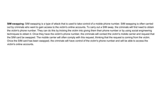 SIM swapping: SIM swapping is a type of attack that is used to take control of a mobile phone number. SIM swapping is often carried
out by criminals who want to gain access to the victim's online accounts. To carry out a SIM swap, the criminals will first need to obtain
the victim's phone number. They can do this by tricking the victim into giving them their phone number or by using social engineering
techniques to obtain it. Once they have the victim's phone number, the criminals will contact the victim's mobile carrier and request that
the SIM card be swapped. The mobile carrier will often comply with this request, thinking that the request is coming from the victim.
Once the SIM card has been swapped, the criminals will have control of the victim's phone number and will be able to access the
victim's online accounts.
 