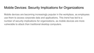 Mobile Devices: Security Implications for Organizations
Mobile devices are becoming increasingly popular in the workplace, as employees
use them to access corporate data and applications. This trend has led to a
number of security implications for organizations, as mobile devices are more
vulnerable to attack than traditional desktop computers.
 