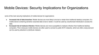Mobile Devices: Security Implications for Organizations
some of the main security implications of mobile devices for organizations:
● Increased risk of data breaches: Mobile devices are more likely to be lost or stolen than traditional desktop computers. If a
mobile device containing sensitive corporate data is lost or stolen, it could be used by unauthorized individuals to access the
data.
● Increased risk of malware infection: Mobile devices are more susceptible to malware infection than traditional desktop
computers. This is because mobile devices are often used to connect to public Wi-Fi networks, which are often unsecured and
can be used by attackers to distribute malware.
 