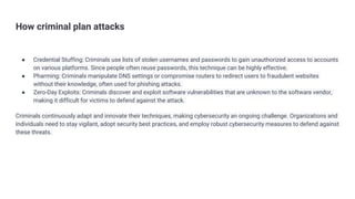 How criminal plan attacks
● Credential Stuffing: Criminals use lists of stolen usernames and passwords to gain unauthorized access to accounts
on various platforms. Since people often reuse passwords, this technique can be highly effective.
● Pharming: Criminals manipulate DNS settings or compromise routers to redirect users to fraudulent websites
without their knowledge, often used for phishing attacks.
● Zero-Day Exploits: Criminals discover and exploit software vulnerabilities that are unknown to the software vendor,
making it difficult for victims to defend against the attack.
Criminals continuously adapt and innovate their techniques, making cybersecurity an ongoing challenge. Organizations and
individuals need to stay vigilant, adopt security best practices, and employ robust cybersecurity measures to defend against
these threats.
 