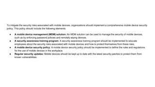 To mitigate the security risks associated with mobile devices, organizations should implement a comprehensive mobile device security
policy. This policy should include the following elements:
● A mobile device management (MDM) solution: An MDM solution can be used to manage the security of mobile devices,
such as by enforcing password policies and remotely wiping devices.
● A security awareness training program: A security awareness training program should be implemented to educate
employees about the security risks associated with mobile devices and how to protect themselves from these risks.
● A mobile device security policy: A mobile device security policy should be implemented to define the rules and regulations
for the use of mobile devices in the workplace.
● Regular security updates: Mobile devices should be kept up to date with the latest security patches to protect them from
known vulnerabilities.
 