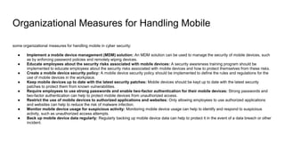 Organizational Measures for Handling Mobile
some organizational measures for handling mobile in cyber security:
● Implement a mobile device management (MDM) solution: An MDM solution can be used to manage the security of mobile devices, such
as by enforcing password policies and remotely wiping devices.
● Educate employees about the security risks associated with mobile devices: A security awareness training program should be
implemented to educate employees about the security risks associated with mobile devices and how to protect themselves from these risks.
● Create a mobile device security policy: A mobile device security policy should be implemented to define the rules and regulations for the
use of mobile devices in the workplace.
● Keep mobile devices up to date with the latest security patches: Mobile devices should be kept up to date with the latest security
patches to protect them from known vulnerabilities.
● Require employees to use strong passwords and enable two-factor authentication for their mobile devices: Strong passwords and
two-factor authentication can help to protect mobile devices from unauthorized access.
● Restrict the use of mobile devices to authorized applications and websites: Only allowing employees to use authorized applications
and websites can help to reduce the risk of malware infection.
● Monitor mobile device usage for suspicious activity: Monitoring mobile device usage can help to identify and respond to suspicious
activity, such as unauthorized access attempts.
● Back up mobile device data regularly: Regularly backing up mobile device data can help to protect it in the event of a data breach or other
incident.
 