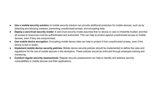 ● Use a mobile security solution: A mobile security solution can provide additional protection for mobile devices, such as by
detecting and blocking malware, preventing unauthorized access, and encrypting data.
● Deploy a zero-trust security model: A zero-trust security model assumes that no device or user is inherently trusted, and that
all access to resources must be authenticated and authorized. This can help to protect against unauthorized access to mobile
devices, even if they are compromised.
● Use mobile device encryption: Encrypting mobile device data can help to protect it from unauthorized access, even if the
device is lost or stolen.
● Implement mobile device security policies: Mobile device security policies should be implemented to define the rules and
regulations for the use of mobile devices in the workplace. These policies should be enforced through employee training and
monitoring.
● Conduct regular security assessments: Regular security assessments can help to identify and address security
vulnerabilities in mobile devices and their applications.
 