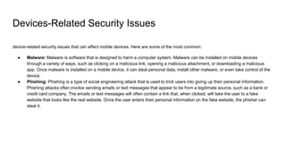 Devices-Related Security Issues
device-related security issues that can affect mobile devices. Here are some of the most common:
● Malware: Malware is software that is designed to harm a computer system. Malware can be installed on mobile devices
through a variety of ways, such as clicking on a malicious link, opening a malicious attachment, or downloading a malicious
app. Once malware is installed on a mobile device, it can steal personal data, install other malware, or even take control of the
device.
● Phishing: Phishing is a type of social engineering attack that is used to trick users into giving up their personal information.
Phishing attacks often involve sending emails or text messages that appear to be from a legitimate source, such as a bank or
credit card company. The emails or text messages will often contain a link that, when clicked, will take the user to a fake
website that looks like the real website. Once the user enters their personal information on the fake website, the phisher can
steal it.
 