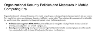 Organizational Security Policies and Measures in Mobile
Computing Era
Organizational security policies and measures in the mobile computing era are designed to protect an organization's data and systems
from unauthorized access, use, disclosure, disruption, modification, or destruction. These policies and measures should be tailored to
the specific needs of the organization, but they should typically include the following elements:
● Mobile device management (MDM): MDM solutions can be used to manage the security of mobile devices, such as by
enforcing password policies and remotely wiping devices.
● Security awareness training: Security awareness training should be implemented to educate employees about the security
risks associated with mobile devices and how to protect themselves from these risks.
 