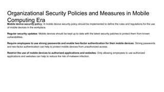 Organizational Security Policies and Measures in Mobile
Computing Era
Mobile device security policy: A mobile device security policy should be implemented to define the rules and regulations for the use
of mobile devices in the workplace.
Regular security updates: Mobile devices should be kept up to date with the latest security patches to protect them from known
vulnerabilities.
Require employees to use strong passwords and enable two-factor authentication for their mobile devices: Strong passwords
and two-factor authentication can help to protect mobile devices from unauthorized access.
Restrict the use of mobile devices to authorized applications and websites: Only allowing employees to use authorized
applications and websites can help to reduce the risk of malware infection.
 
