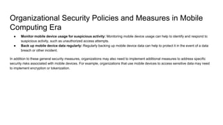 Organizational Security Policies and Measures in Mobile
Computing Era
● Monitor mobile device usage for suspicious activity: Monitoring mobile device usage can help to identify and respond to
suspicious activity, such as unauthorized access attempts.
● Back up mobile device data regularly: Regularly backing up mobile device data can help to protect it in the event of a data
breach or other incident.
In addition to these general security measures, organizations may also need to implement additional measures to address specific
security risks associated with mobile devices. For example, organizations that use mobile devices to access sensitive data may need
to implement encryption or tokenization.
 
