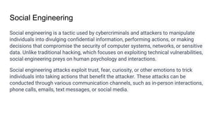 Social Engineering
Social engineering is a tactic used by cybercriminals and attackers to manipulate
individuals into divulging confidential information, performing actions, or making
decisions that compromise the security of computer systems, networks, or sensitive
data. Unlike traditional hacking, which focuses on exploiting technical vulnerabilities,
social engineering preys on human psychology and interactions.
Social engineering attacks exploit trust, fear, curiosity, or other emotions to trick
individuals into taking actions that benefit the attacker. These attacks can be
conducted through various communication channels, such as in-person interactions,
phone calls, emails, text messages, or social media.
 