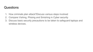 Questions
1. How criminals plan attack?Discuss various steps involved
2. Compare Vishing, Phising and Smishing in Cyber security
3. Discuss basic security precautions to be taken to safeguard laptops and
wireless devices.
 