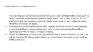 Common Types of Social Engineering Attacks:
● Phishing: Attackers send deceptive emails that appear to be from legitimate sources, such as
banks, companies, or government agencies. These emails often contain malicious links or
attachments that, when clicked or opened, install malware or direct users to fake websites
where their credentials are stolen.
● Spear Phishing: Similar to phishing, but more targeted. Attackers customize their messages
to specific individuals or organizations, often using personal information obtained from
social media or other sources to increase credibility.
● Baiting: Attackers offer something enticing, such as a free software download or a USB drive,
with the intention of tricking users into taking an action that compromises security, such as
installing malware.
 