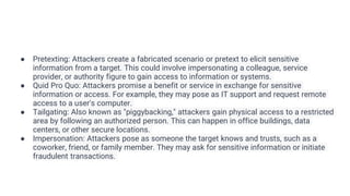 ● Pretexting: Attackers create a fabricated scenario or pretext to elicit sensitive
information from a target. This could involve impersonating a colleague, service
provider, or authority figure to gain access to information or systems.
● Quid Pro Quo: Attackers promise a benefit or service in exchange for sensitive
information or access. For example, they may pose as IT support and request remote
access to a user's computer.
● Tailgating: Also known as "piggybacking," attackers gain physical access to a restricted
area by following an authorized person. This can happen in office buildings, data
centers, or other secure locations.
● Impersonation: Attackers pose as someone the target knows and trusts, such as a
coworker, friend, or family member. They may ask for sensitive information or initiate
fraudulent transactions.
 