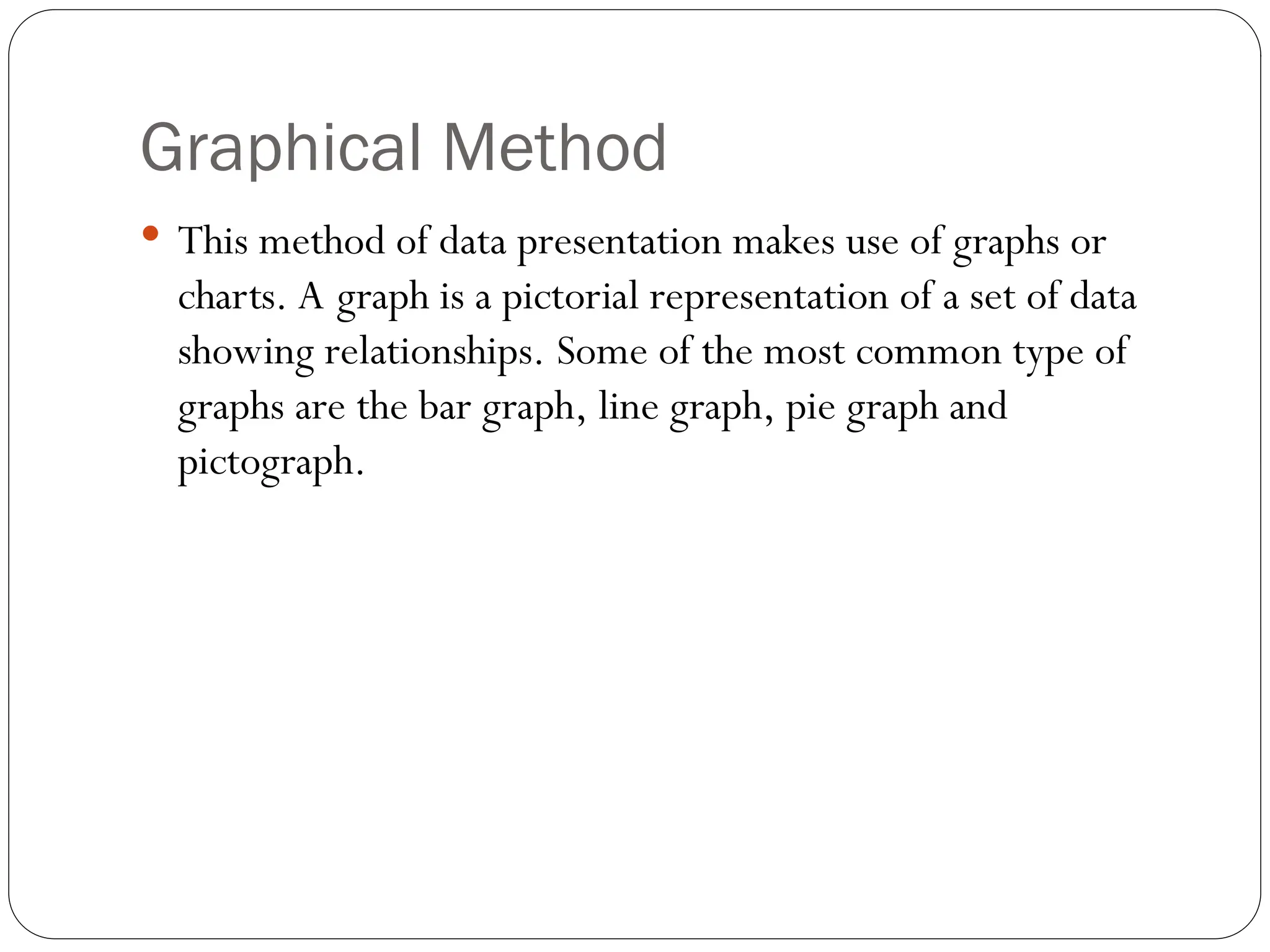 Graphical Method
 This method of data presentation makes use of graphs or
charts. A graph is a pictorial representation of a set of data
showing relationships. Some of the most common type of
graphs are the bar graph, line graph, pie graph and
pictograph.
 