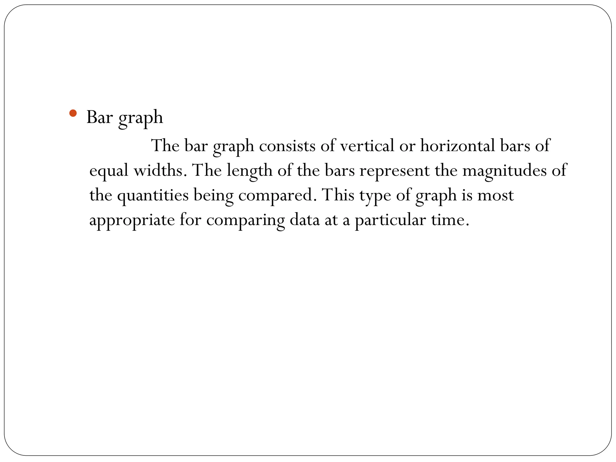  Bar graph
The bar graph consists of vertical or horizontal bars of
equal widths. The length of the bars represent the magnitudes of
the quantities being compared. This type of graph is most
appropriate for comparing data at a particular time.
 