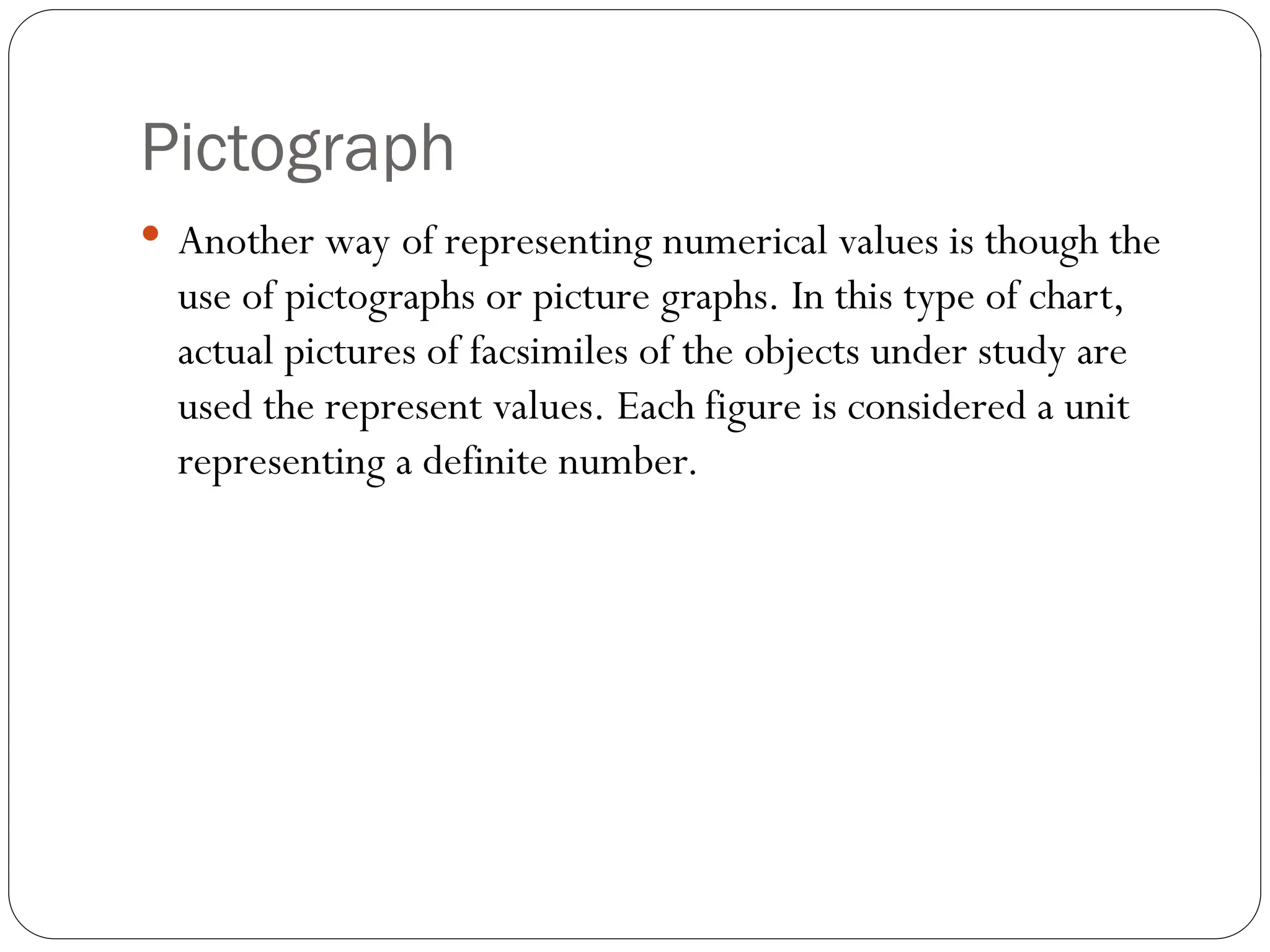 Pictograph
 Another way of representing numerical values is though the
use of pictographs or picture graphs. In this type of chart,
actual pictures of facsimiles of the objects under study are
used the represent values. Each figure is considered a unit
representing a definite number.
 