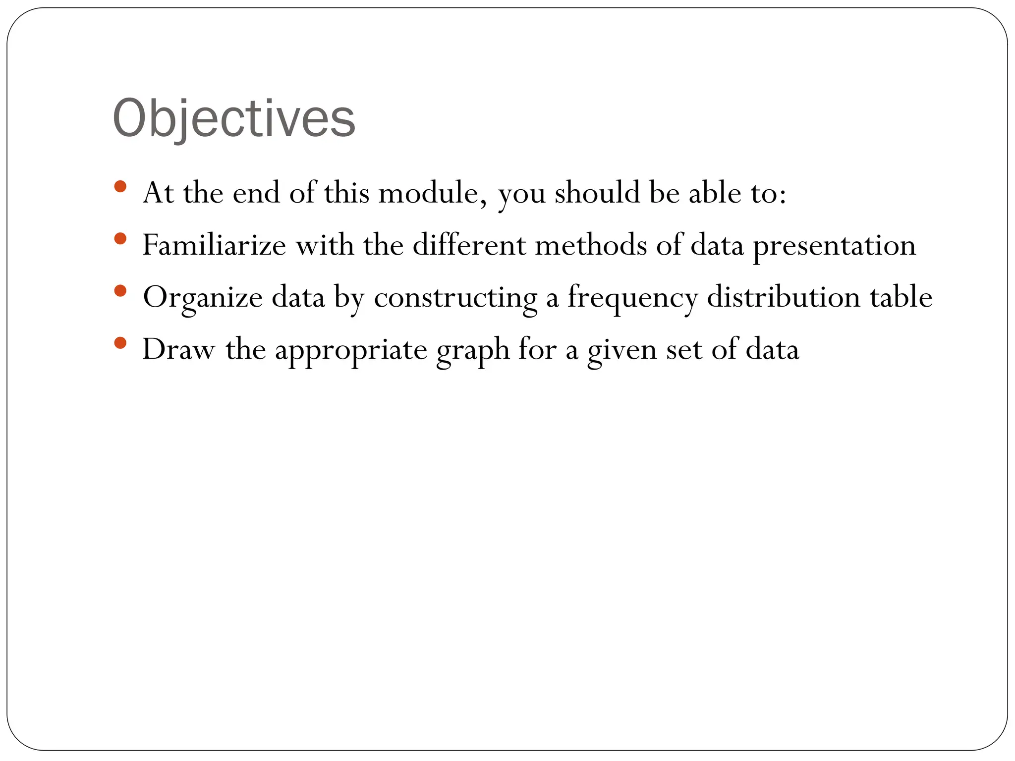 Objectives
 At the end of this module, you should be able to:
 Familiarize with the different methods of data presentation
 Organize data by constructing a frequency distribution table
 Draw the appropriate graph for a given set of data
 