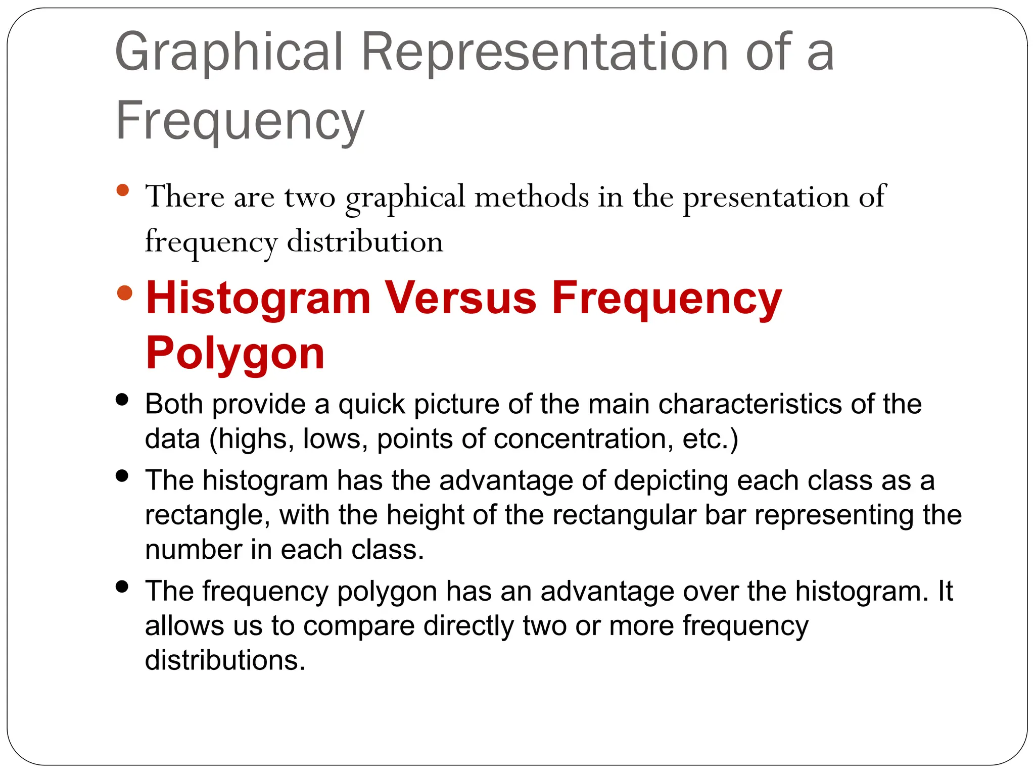 Graphical Representation of a
Frequency
 There are two graphical methods in the presentation of
frequency distribution
 Histogram Versus Frequency
Polygon
 Both provide a quick picture of the main characteristics of the
data (highs, lows, points of concentration, etc.)
 The histogram has the advantage of depicting each class as a
rectangle, with the height of the rectangular bar representing the
number in each class.
 The frequency polygon has an advantage over the histogram. It
allows us to compare directly two or more frequency
distributions.
 