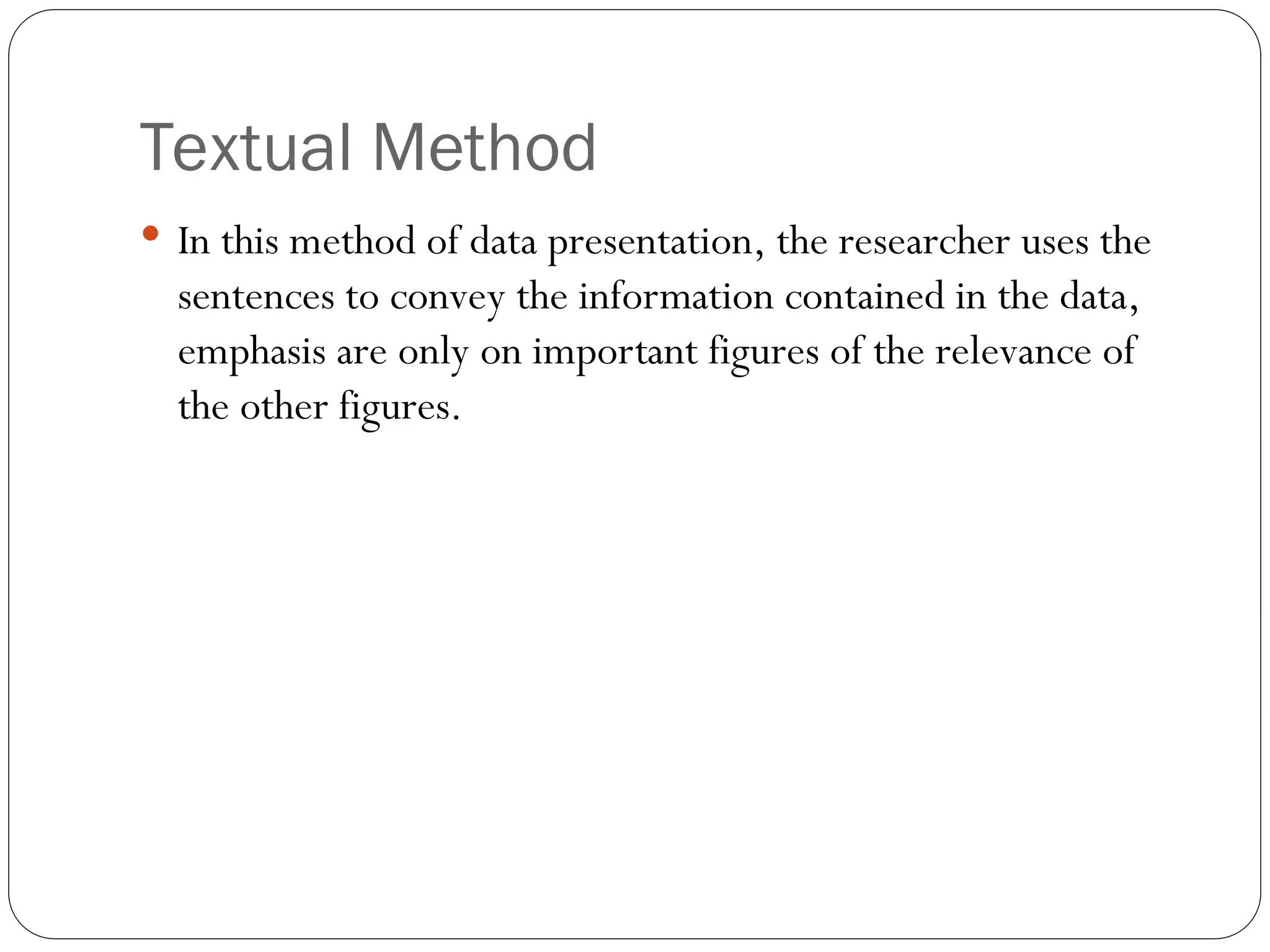 Textual Method
 In this method of data presentation, the researcher uses the
sentences to convey the information contained in the data,
emphasis are only on important figures of the relevance of
the other figures.
 