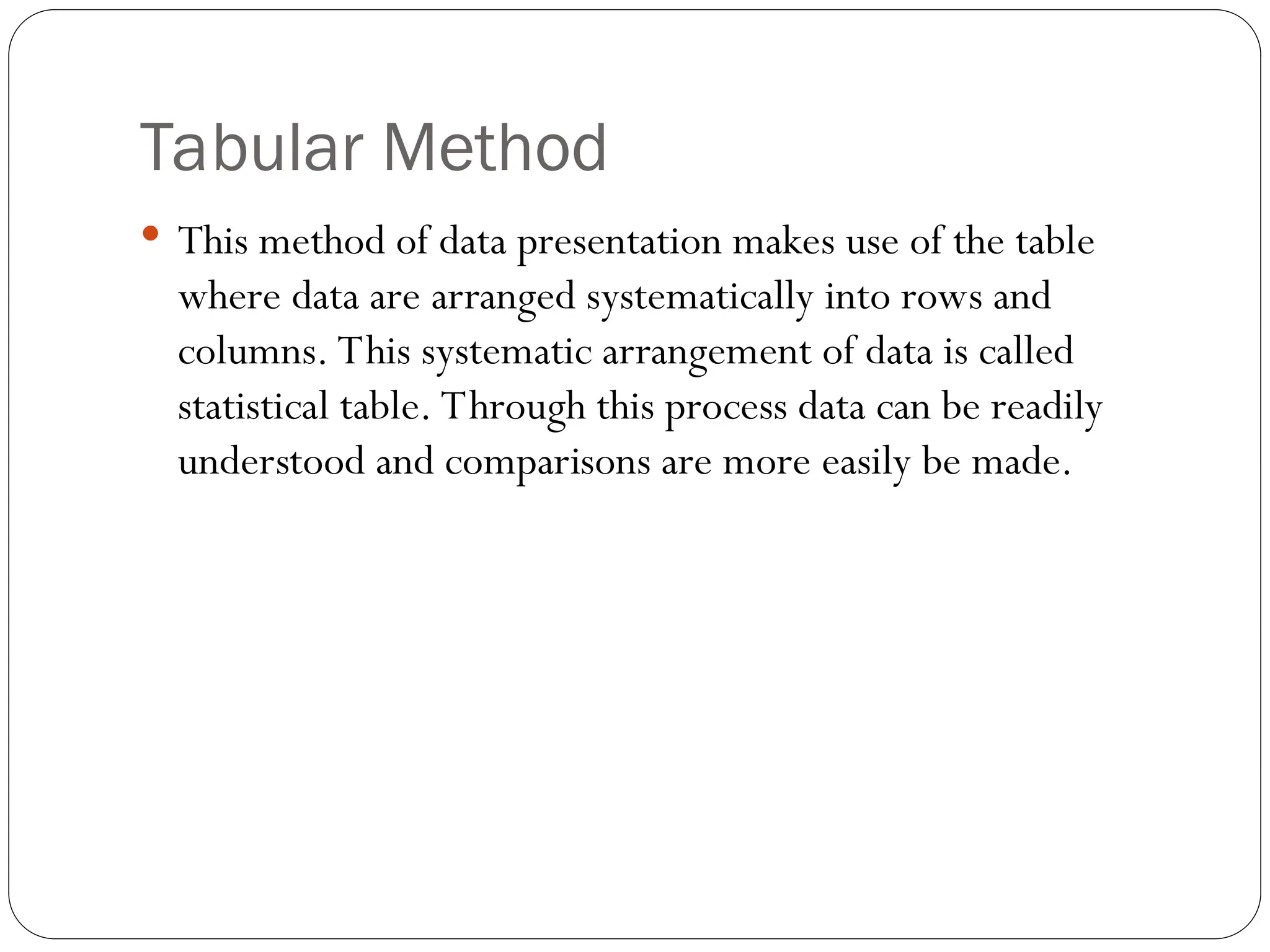Tabular Method
 This method of data presentation makes use of the table
where data are arranged systematically into rows and
columns. This systematic arrangement of data is called
statistical table. Through this process data can be readily
understood and comparisons are more easily be made.
 