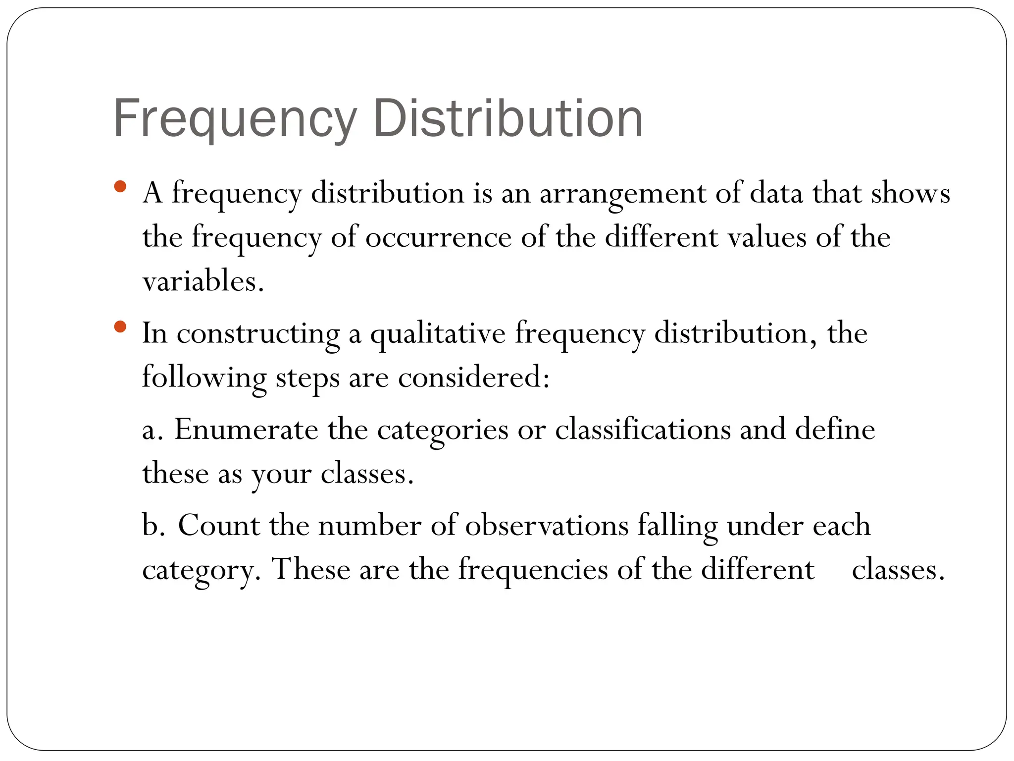 Frequency Distribution
 A frequency distribution is an arrangement of data that shows
the frequency of occurrence of the different values of the
variables.
 In constructing a qualitative frequency distribution, the
following steps are considered:
a. Enumerate the categories or classifications and define
these as your classes.
b. Count the number of observations falling under each
category. These are the frequencies of the different classes.
 