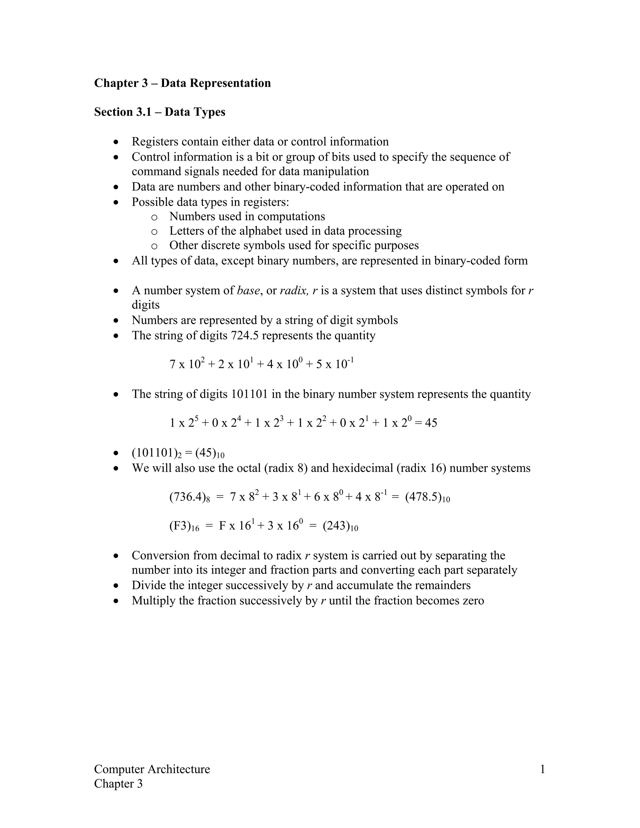 Chapter 3 – Data Representation
Section 3.1 – Data Types
• Registers contain either data or control information
• Control information is a bit or group of bits used to specify the sequence of
command signals needed for data manipulation
• Data are numbers and other binary-coded information that are operated on
• Possible data types in registers:
o Numbers used in computations
o Letters of the alphabet used in data processing
o Other discrete symbols used for specific purposes
• All types of data, except binary numbers, are represented in binary-coded form
• A number system of base, or radix, r is a system that uses distinct symbols for r
digits
• Numbers are represented by a string of digit symbols
• The string of digits 724.5 represents the quantity
7 x 102
+ 2 x 101
+ 4 x 100
+ 5 x 10-1
• The string of digits 101101 in the binary number system represents the quantity
1 x 25
+ 0 x 24
+ 1 x 23
+ 1 x 22
+ 0 x 21
+ 1 x 20
= 45
• (101101)2 = (45)10
• We will also use the octal (radix 8) and hexidecimal (radix 16) number systems
(736.4)8 = 7 x 82
+ 3 x 81
+ 6 x 80
+ 4 x 8-1
= (478.5)10
(F3)16 = F x 161
+ 3 x 160
= (243)10
• Conversion from decimal to radix r system is carried out by separating the
number into its integer and fraction parts and converting each part separately
• Divide the integer successively by r and accumulate the remainders
• Multiply the fraction successively by r until the fraction becomes zero
Computer Architecture 1
Chapter 3
 