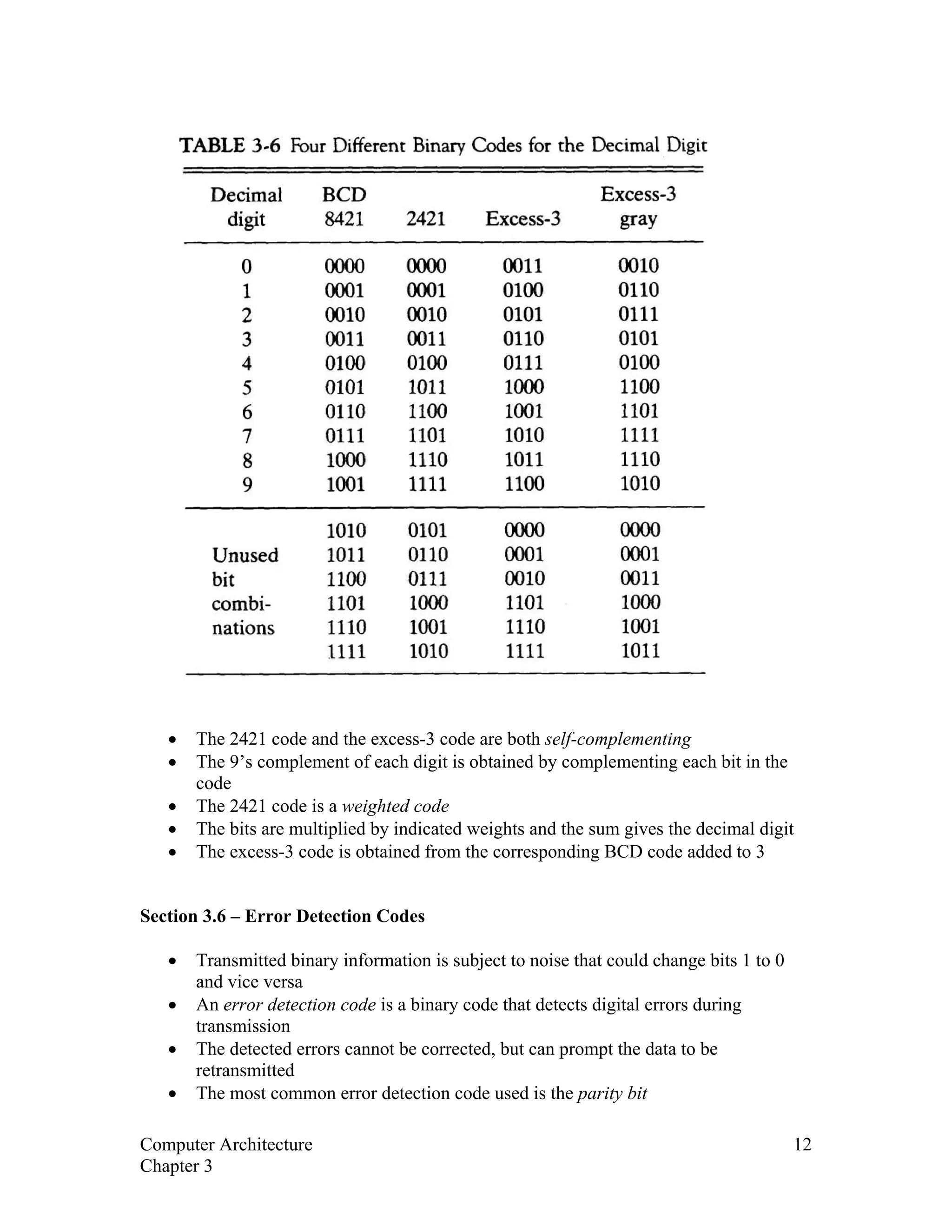 • The 2421 code and the excess-3 code are both self-complementing
• The 9’s complement of each digit is obtained by complementing each bit in the
code
• The 2421 code is a weighted code
• The bits are multiplied by indicated weights and the sum gives the decimal digit
• The excess-3 code is obtained from the corresponding BCD code added to 3
Section 3.6 – Error Detection Codes
• Transmitted binary information is subject to noise that could change bits 1 to 0
and vice versa
• An error detection code is a binary code that detects digital errors during
transmission
• The detected errors cannot be corrected, but can prompt the data to be
retransmitted
• The most common error detection code used is the parity bit
Computer Architecture 12
Chapter 3
 