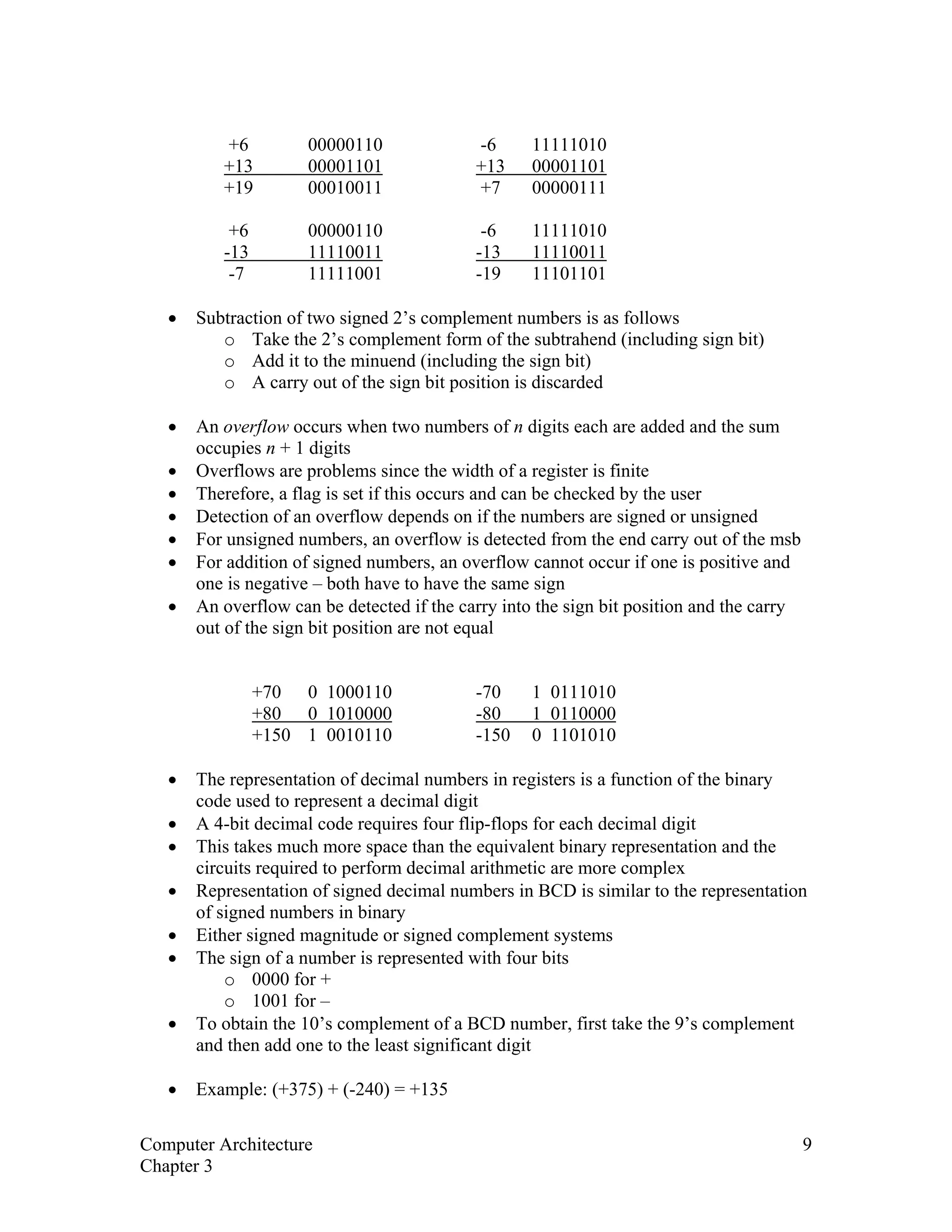 +6 00000110 -6 11111010
+13 00001101 +13 00001101
+19 00010011 +7 00000111
+6 00000110 -6 11111010
-13 11110011 -13 11110011
-7 11111001 -19 11101101
• Subtraction of two signed 2’s complement numbers is as follows
o Take the 2’s complement form of the subtrahend (including sign bit)
o Add it to the minuend (including the sign bit)
o A carry out of the sign bit position is discarded
• An overflow occurs when two numbers of n digits each are added and the sum
occupies n + 1 digits
• Overflows are problems since the width of a register is finite
• Therefore, a flag is set if this occurs and can be checked by the user
• Detection of an overflow depends on if the numbers are signed or unsigned
• For unsigned numbers, an overflow is detected from the end carry out of the msb
• For addition of signed numbers, an overflow cannot occur if one is positive and
one is negative – both have to have the same sign
• An overflow can be detected if the carry into the sign bit position and the carry
out of the sign bit position are not equal
+70 0 1000110 -70 1 0111010
+80 0 1010000 -80 1 0110000
+150 1 0010110 -150 0 1101010
• The representation of decimal numbers in registers is a function of the binary
code used to represent a decimal digit
• A 4-bit decimal code requires four flip-flops for each decimal digit
• This takes much more space than the equivalent binary representation and the
circuits required to perform decimal arithmetic are more complex
• Representation of signed decimal numbers in BCD is similar to the representation
of signed numbers in binary
• Either signed magnitude or signed complement systems
• The sign of a number is represented with four bits
o 0000 for +
o 1001 for –
• To obtain the 10’s complement of a BCD number, first take the 9’s complement
and then add one to the least significant digit
• Example: (+375) + (-240) = +135
Computer Architecture 9
Chapter 3
 