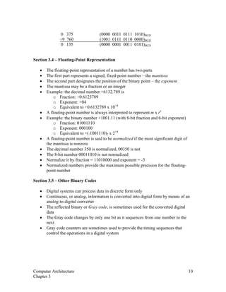 0 375 (0000 0011 0111 1010)BCD
+9 760 (1001 0111 0110 0000)BCD
0 135 (0000 0001 0011 0101)BCD
Section 3.4 – Floating-Point Representation
• The floating-point representation of a number has two parts
• The first part represents a signed, fixed-point number – the mantissa
• The second part designates the position of the binary point – the exponent
• The mantissa may be a fraction or an integer
• Example: the decimal number +6132.789 is
o Fraction: +0.6123789
o Exponent: +04
o Equivalent to +0.6132789 x 10+4
• A floating-point number is always interpreted to represent m x re
• Example: the binary number +1001.11 (with 8-bit fraction and 6-bit exponent)
o Fraction: 01001110
o Exponent: 000100
o Equivalent to +(.1001110)2 x 2+4
• A floating-point number is said to be normalized if the most significant digit of
the mantissa is nonzero
• The decimal number 350 is normalized, 00350 is not
• The 8-bit number 00011010 is not normalized
• Normalize it by fraction = 11010000 and exponent = -3
• Normalized numbers provide the maximum possible precision for the floating-
point number
Section 3.5 – Other Binary Codes
• Digital systems can process data in discrete form only
• Continuous, or analog, information is converted into digital form by means of an
analog-to-digital converter
• The reflected binary or Gray code, is sometimes used for the converted digital
data
• The Gray code changes by only one bit as it sequences from one number to the
next
• Gray code counters are sometimes used to provide the timing sequences that
control the operations in a digital system
Computer Architecture 10
Chapter 3
 