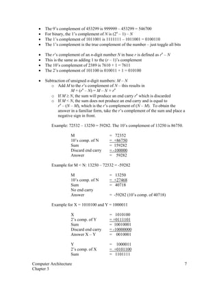 • The 9’s complement of 453299 is 999999 – 453299 = 546700
• For binary, the 1’s complement of N is (2n
– 1) – N
• The 1’s complement of 1011001 is 1111111 – 1011001 = 0100110
• The 1’s complement is the true complement of the number – just toggle all bits
• The r’s complement of an n-digit number N in base r is defined as rn
– N
• This is the same as adding 1 to the (r – 1)’s complement
• The 10’s complement of 2389 is 7610 + 1 = 7611
• The 2’s complement of 101100 is 010011 + 1 = 010100
• Subtraction of unsigned n-digit numbers: M – N
o Add M to the r’s complement of N – this results in
M + (rn
– N) = M – N + rn
o If M ≥ N, the sum will produce an end carry rn
which is discarded
o If M < N, the sum does not produce an end carry and is equal to
rn
– (N – M), which is the r’s complement of (N – M). To obtain the
answer in a familiar form, take the r’s complement of the sum and place a
negative sign in front.
Example: 72532 – 13250 = 59282. The 10’s complement of 13250 is 86750.
M = 72352
10’s comp. of N = +86750
Sum = 159282
Discard end carry = -100000
Answer = 59282
Example for M < N: 13250 – 72532 = -59282
M = 13250
10’s comp. of N = +27468
Sum = 40718
No end carry
Answer = -59282 (10’s comp. of 40718)
Example for X = 1010100 and Y = 1000011
X = 1010100
2’s comp. of Y = +0111101
Sum = 10010001
Discard end carry = -10000000
Answer X – Y = 0010001
Y = 1000011
2’s comp. of X = +0101100
Sum = 1101111
Computer Architecture 7
Chapter 3
 