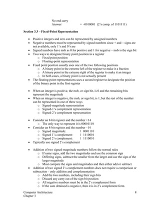 No end carry
Answer = -0010001 (2’s comp. of 1101111)
Section 3.3 – Fixed-Point Representation
• Positive integers and zero can be represented by unsigned numbers
• Negative numbers must be represented by signed numbers since + and – signs are
not available, only 1’s and 0’s are
• Signed numbers have msb as 0 for positive and 1 for negative – msb is the sign bit
• Two ways to designate binary point position in a register
o Fixed point position
o Floating-point representation
• Fixed point position usually uses one of the two following positions
o A binary point in the extreme left of the register to make it a fraction
o A binary point in the extreme right of the register to make it an integer
o In both cases, a binary point is not actually present
• The floating-point representations uses a second register to designate the position
of the binary point in the first register
• When an integer is positive, the msb, or sign bit, is 0 and the remaining bits
represent the magnitude
• When an integer is negative, the msb, or sign bit, is 1, but the rest of the number
can be represented in one of three ways
o Signed-magnitude representation
o Signed-1’s complement representation
o Signed-2’s complement representation
• Consider an 8-bit register and the number +14
o The only way to represent it is 00001110
• Consider an 8-bit register and the number –14
o Signed magnitude: 1 0001110
o Signed 1’s complement: 1 1110001
o Signed 2’s complement: 1 1110010
• Typically use signed 2’s complement
• Addition of two signed-magnitude numbers follow the normal rules
o If same signs, add the two magnitudes and use the common sign
o Differing signs, subtract the smaller from the larger and use the sign of the
larger magnitude
o Must compare the signs and magnitudes and then either add or subtract
• Addition of two signed 2’s complement numbers does not require a comparison or
subtraction – only addition and complementation
o Add the two numbers, including their sign bits
o Discard any carry out of the sign bit position
o All negative numbers must be in the 2’s complement form
o If the sum obtained is negative, then it is in 2’s complement form
Computer Architecture 8
Chapter 3
 