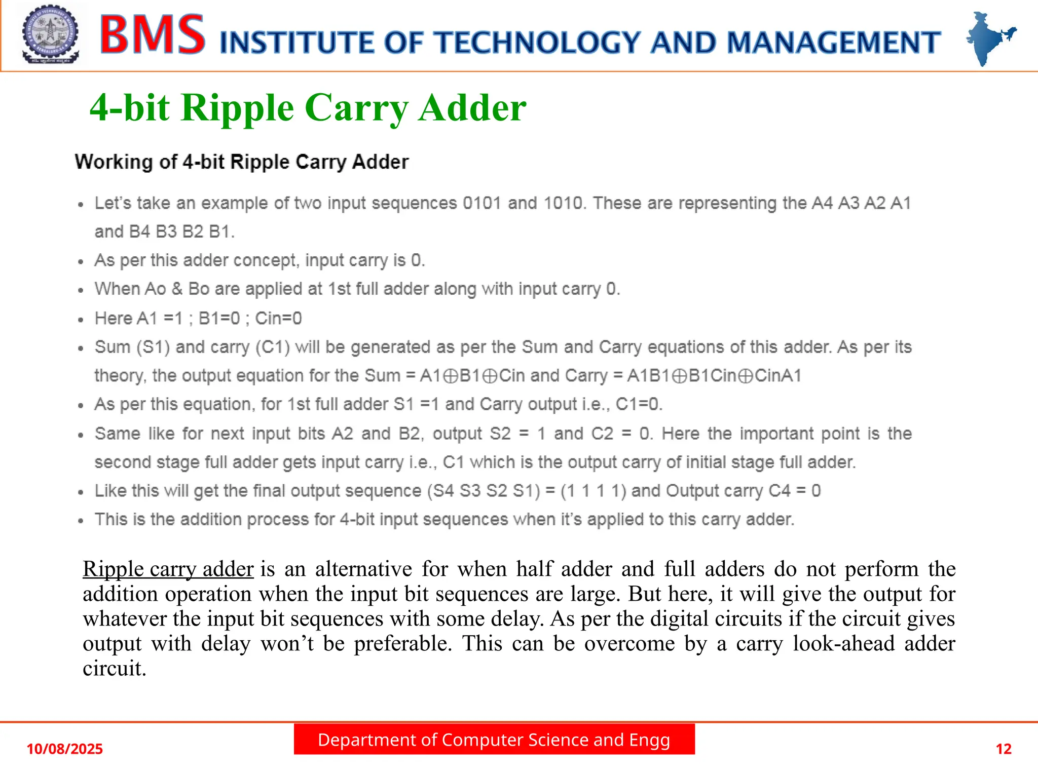 Department of Computer Science and Engg
4-bit Ripple Carry Adder
Ripple carry adder is an alternative for when half adder and full adders do not perform the
addition operation when the input bit sequences are large. But here, it will give the output for
whatever the input bit sequences with some delay. As per the digital circuits if the circuit gives
output with delay won’t be preferable. This can be overcome by a carry look-ahead adder
circuit.
10/08/2025 12
 