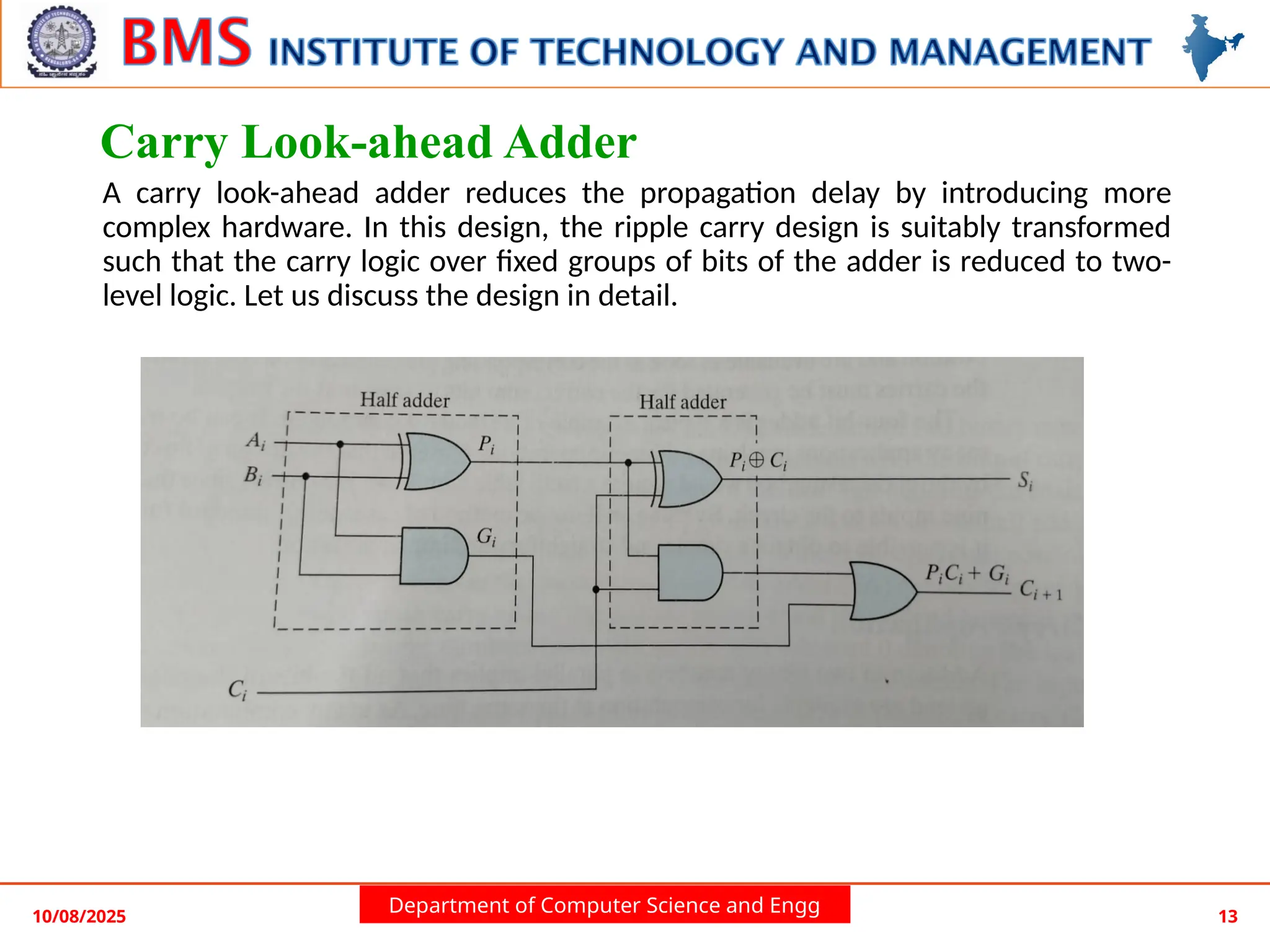Department of Computer Science and Engg
Carry Look-ahead Adder
A carry look-ahead adder reduces the propagation delay by introducing more
complex hardware. In this design, the ripple carry design is suitably transformed
such that the carry logic over fixed groups of bits of the adder is reduced to two-
level logic. Let us discuss the design in detail.
10/08/2025 13
 