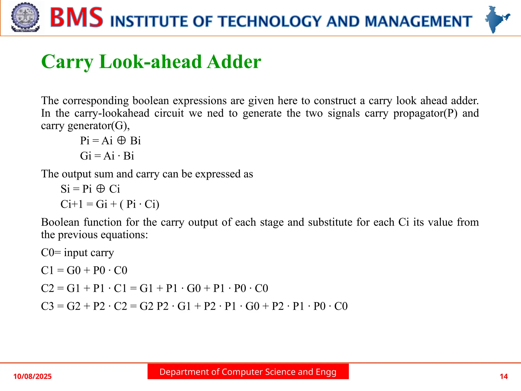 Department of Computer Science and Engg
Carry Look-ahead Adder
The corresponding boolean expressions are given here to construct a carry look ahead adder.
In the carry-lookahead circuit we ned to generate the two signals carry propagator(P) and
carry generator(G),
Pi = Ai Bi
⊕
Gi = Ai · Bi
The output sum and carry can be expressed as
Si = Pi Ci
⊕
Ci+1 = Gi + ( Pi · Ci)
Boolean function for the carry output of each stage and substitute for each Ci its value from
the previous equations:
C0= input carry
C1 = G0 + P0 · C0
C2 = G1 + P1 · C1 = G1 + P1 · G0 + P1 · P0 · C0
C3 = G2 + P2 · C2 = G2 P2 · G1 + P2 · P1 · G0 + P2 · P1 · P0 · C0
10/08/2025 14
 