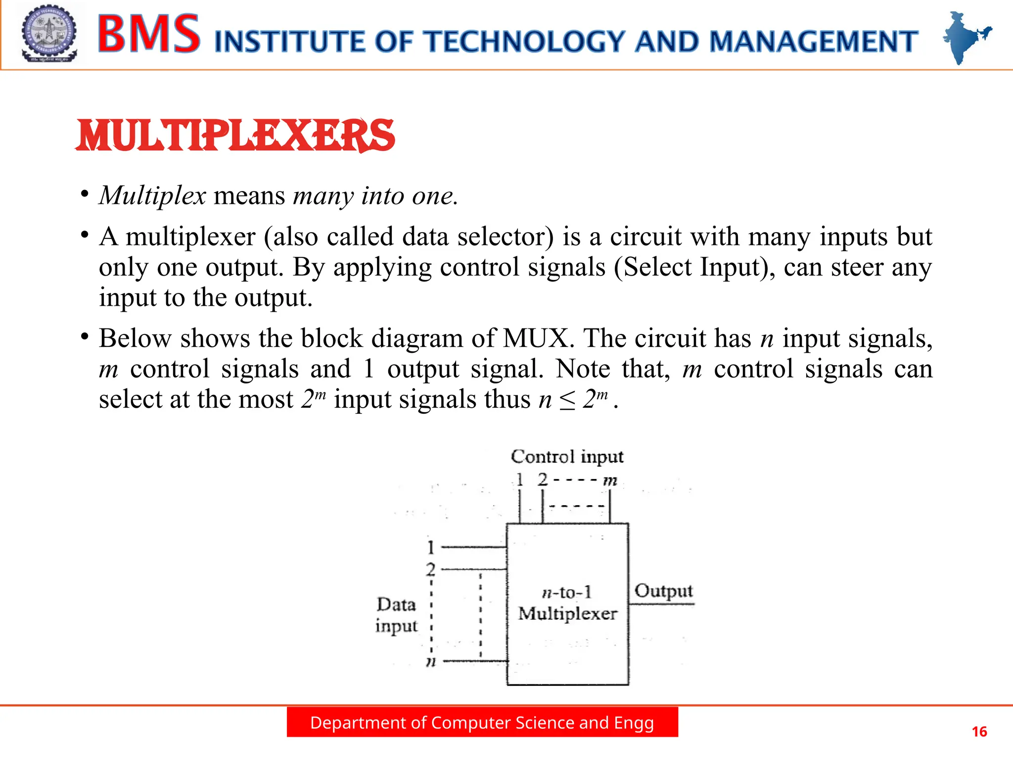 Department of Computer Science and Engg 16
MULTIPLEXERS
• Multiplex means many into one.
• A multiplexer (also called data selector) is a circuit with many inputs but
only one output. By applying control signals (Select Input), can steer any
input to the output.
• Below shows the block diagram of MUX. The circuit has n input signals,
m control signals and 1 output signal. Note that, m control signals can
select at the most 2m
input signals thus n ≤ 2m
.
 