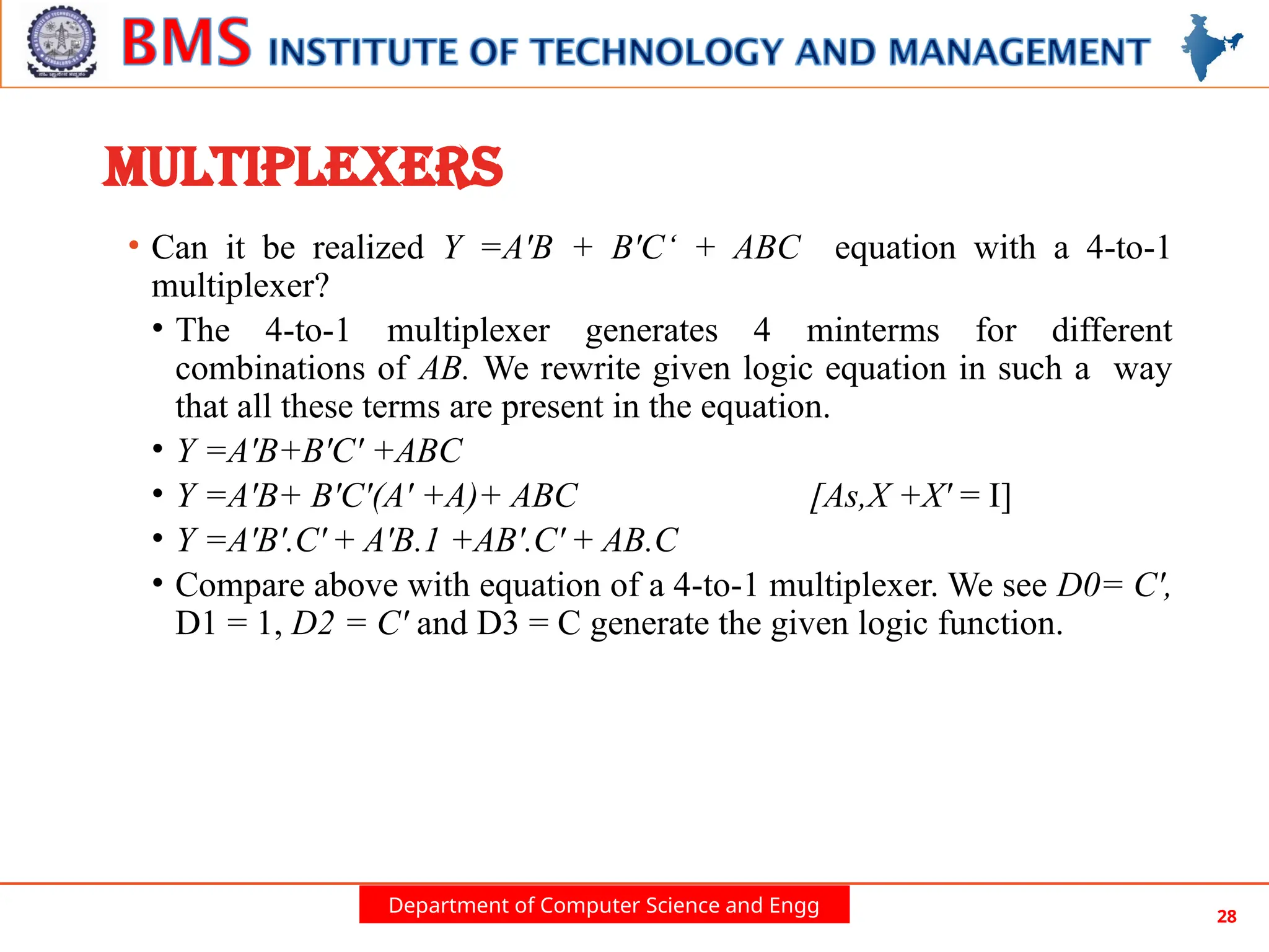 Department of Computer Science and Engg 28
MULTIPLEXERS
• Can it be realized Y =A'B + B'C‘ + ABC equation with a 4-to-1
multiplexer?
• The 4-to-1 multiplexer generates 4 minterms for different
combinations of AB. We rewrite given logic equation in such a way
that all these terms are present in the equation.
• Y =A'B+B'C' +ABC
• Y =A'B+ B'C'(A' +A)+ ABC [As,X +X' = I]
• Y =A'B'.C' + A'B.1 +AB'.C' + AB.C
• Compare above with equation of a 4-to-1 multiplexer. We see D0= C',
D1 = 1, D2 = C' and D3 = C generate the given logic function.
 