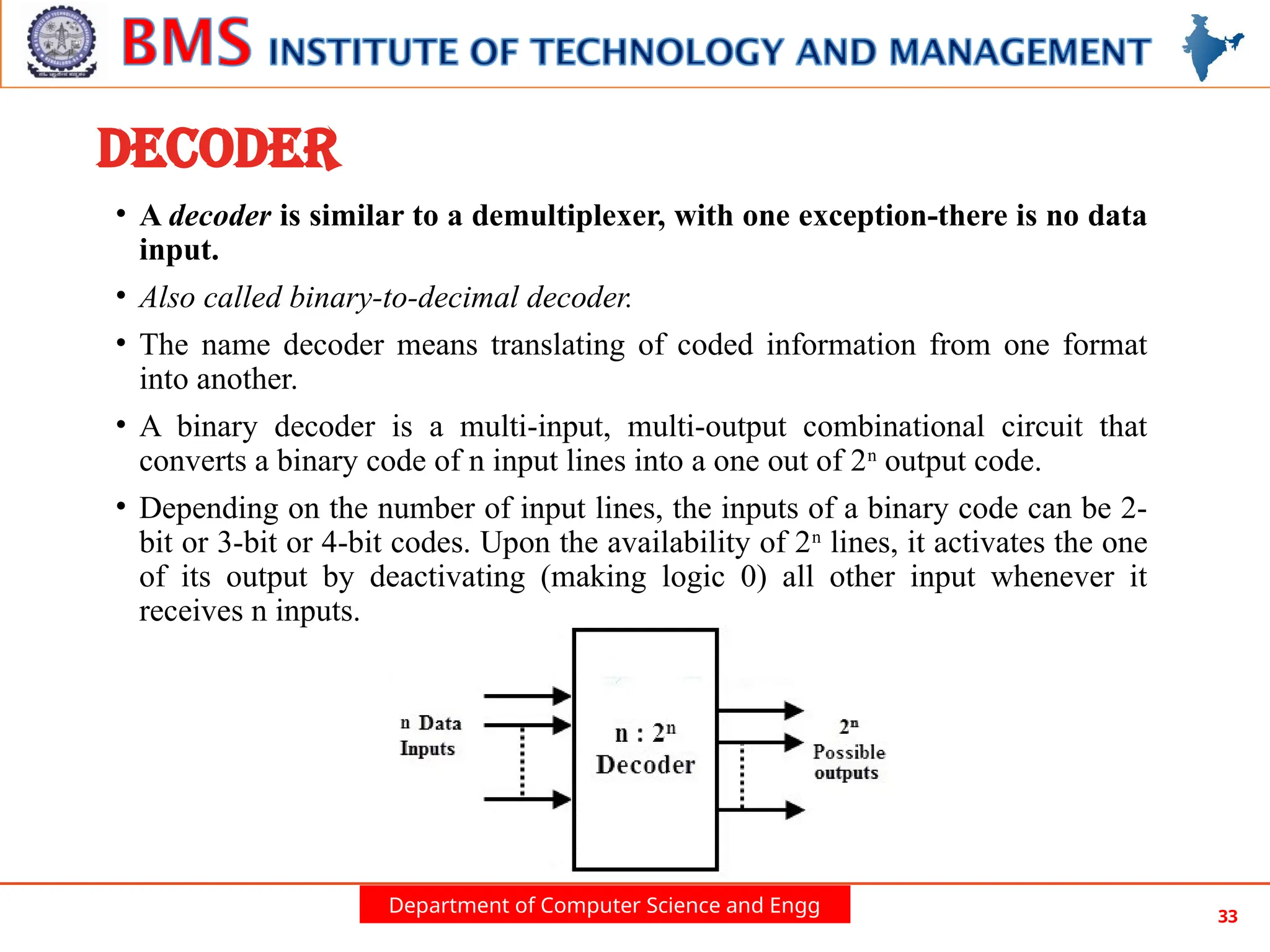Department of Computer Science and Engg 33
DECODER
• A decoder is similar to a demultiplexer, with one exception-there is no data
input.
• Also called binary-to-decimal decoder.
• The name decoder means translating of coded information from one format
into another.
• A binary decoder is a multi-input, multi-output combinational circuit that
converts a binary code of n input lines into a one out of 2n
output code.
• Depending on the number of input lines, the inputs of a binary code can be 2-
bit or 3-bit or 4-bit codes. Upon the availability of 2n
lines, it activates the one
of its output by deactivating (making logic 0) all other input whenever it
receives n inputs.
 