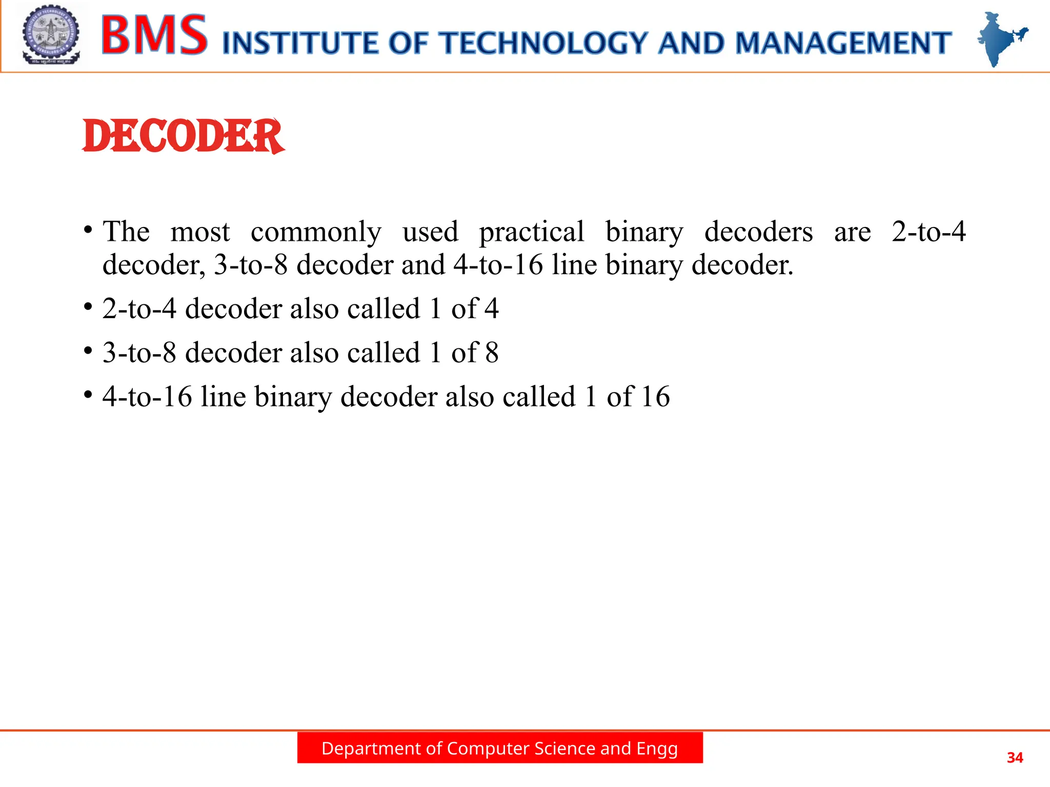 Department of Computer Science and Engg 34
DECODER
• The most commonly used practical binary decoders are 2-to-4
decoder, 3-to-8 decoder and 4-to-16 line binary decoder.
• 2-to-4 decoder also called 1 of 4
• 3-to-8 decoder also called 1 of 8
• 4-to-16 line binary decoder also called 1 of 16
 