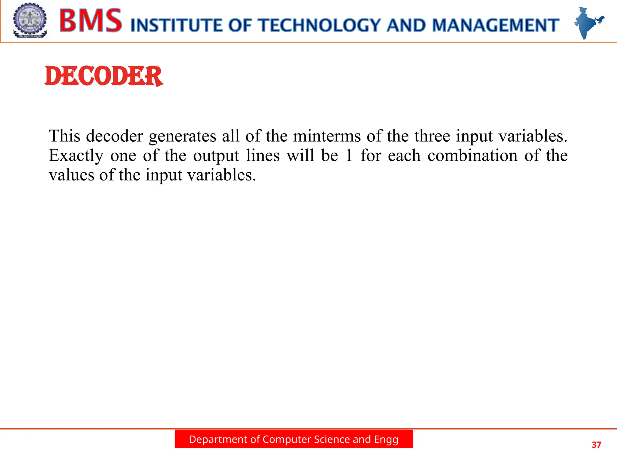 Department of Computer Science and Engg 37
DECODER
This decoder generates all of the minterms of the three input variables.
Exactly one of the output lines will be 1 for each combination of the
values of the input variables.
 
